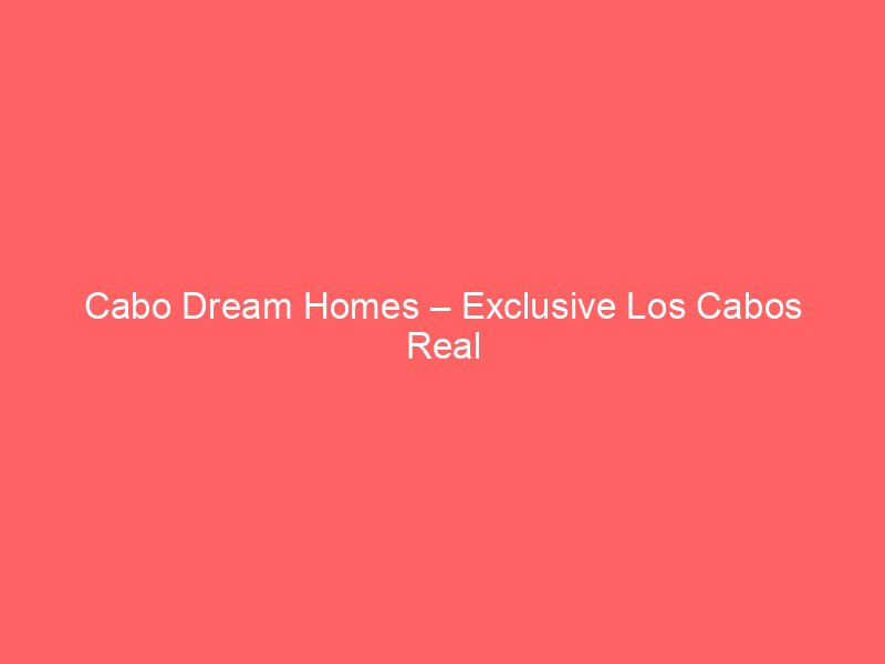 Cabo Dream Homes – Exclusive Los Cabos Real Estate & Vacation Luxury Villas
