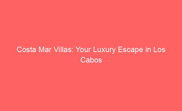 Costa Mar Villas: Your Luxury Escape in Los Cabos & Punta Mita