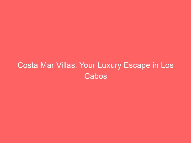 Costa Mar Villas: Your Luxury Escape in Los Cabos & Punta Mita