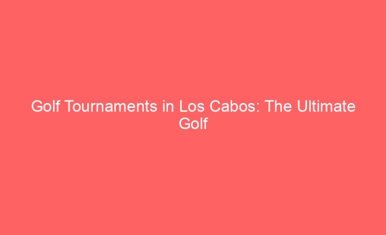 Golf Tournaments in Los Cabos: The Ultimate Golf Enthusiast’s Experience