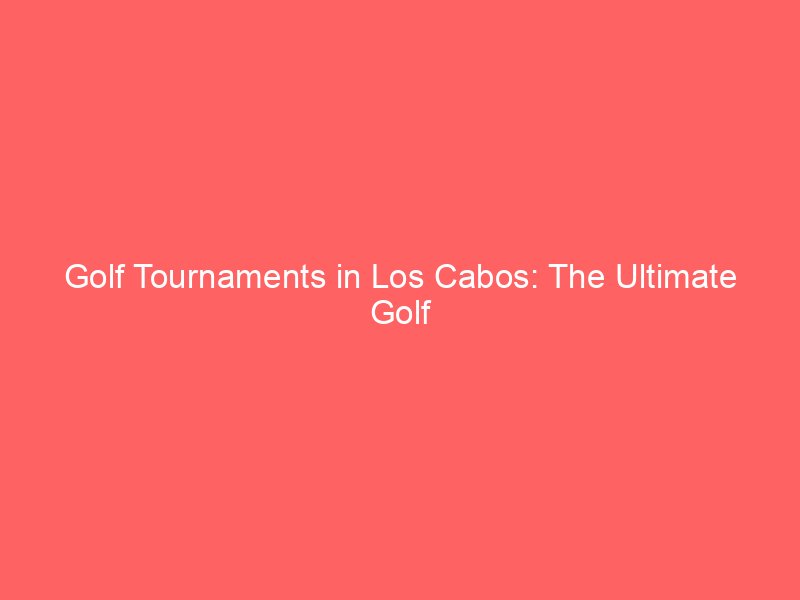 Golf Tournaments in Los Cabos: The Ultimate Golf Enthusiast’s Experience
