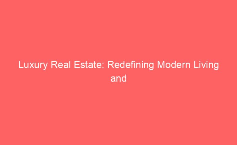 Luxury Real Estate: Redefining Modern Living and Investment