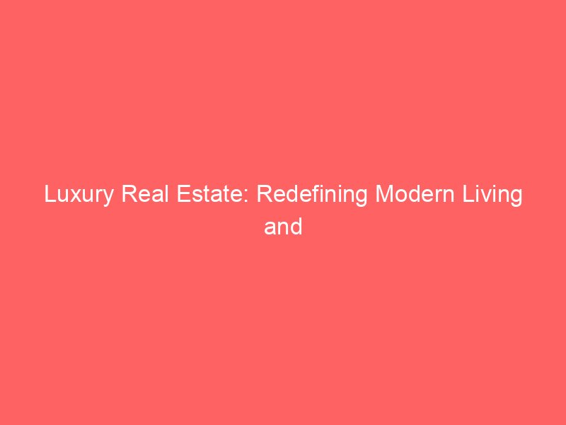 Luxury Real Estate: Redefining Modern Living and Investment