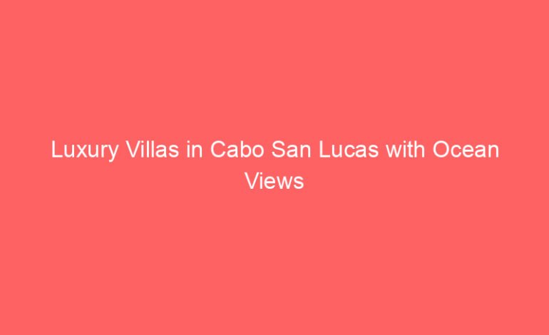 Luxury Villas in Cabo San Lucas with Ocean Views