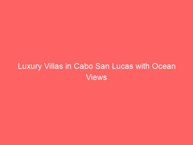 Luxury Villas in Cabo San Lucas with Ocean Views
