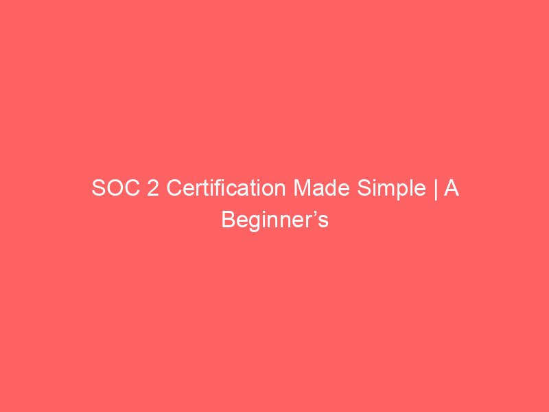 SOC 2 Certification Made Simple | A Beginner’s Guide for U.S. Businesses