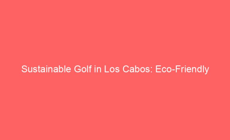 Sustainable Golf in Los Cabos: Eco-Friendly Practices Shaping the Future