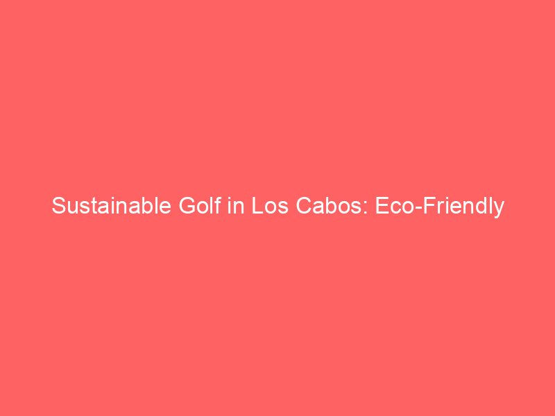 Sustainable Golf in Los Cabos: Eco-Friendly Practices Shaping the Future