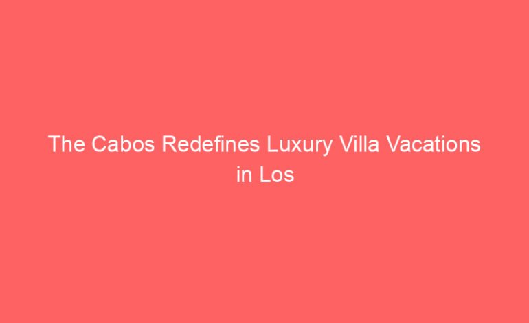 The Cabos Redefines Luxury Villa Vacations in Los Cabos