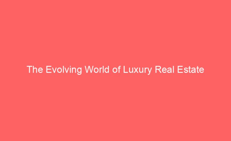 The Evolving World of Luxury Real Estate