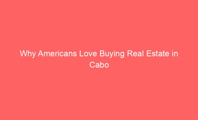 Why Americans Love Buying Real Estate in Cabo