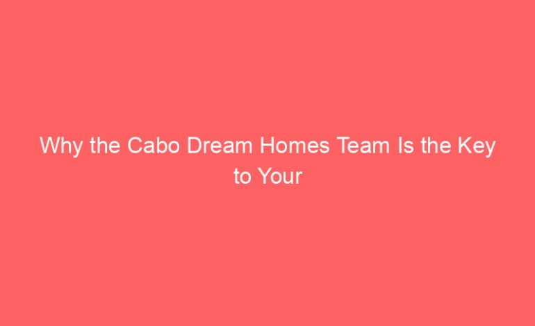 Why the Cabo Dream Homes Team Is the Key to Your Los Cabos Lifestyle